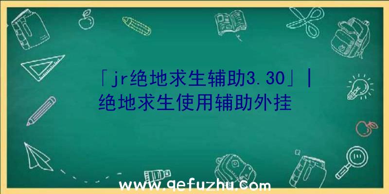 「jr绝地求生辅助3.30」|绝地求生使用辅助外挂